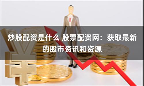 炒股配资是什么 股票配资网：获取最新的股市资讯和资源