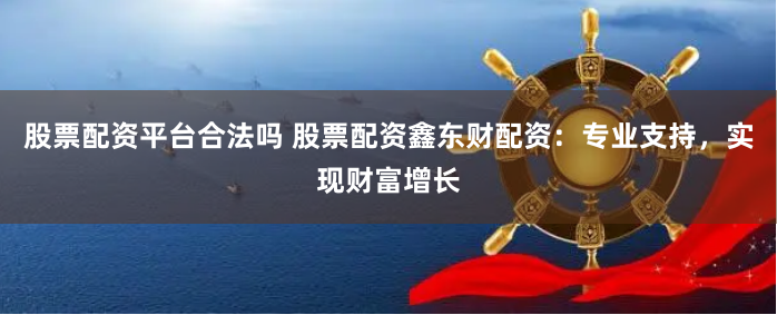 股票配资平台合法吗 股票配资鑫东财配资：专业支持，实现财富增长