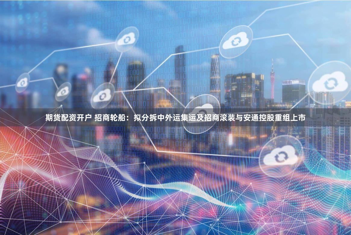 期货配资开户 招商轮船：拟分拆中外运集运及招商滚装与安通控股重组上市