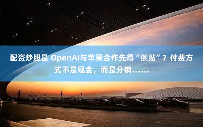 配资炒股是 OpenAI与苹果合作先得“倒贴”?付费方式不是现金,而是分销……