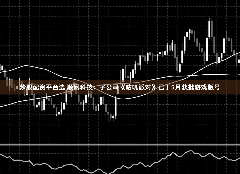 炒股配资平台选 顺网科技:子公司《咕叽派对》已于5月获批游戏版号