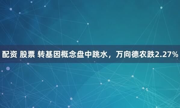 配资 股票 转基因概念盘中跳水，万向德农跌2.27%