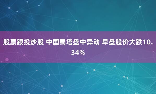 股票跟投炒股 中国蜀塔盘中异动 早盘股价大跌10.34%