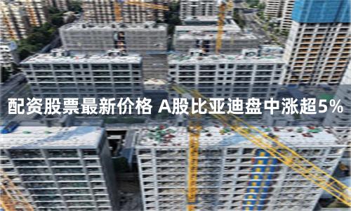 配资股票最新价格 A股比亚迪盘中涨超5%