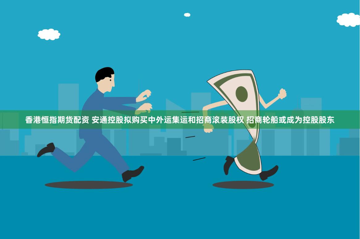 香港恒指期货配资 安通控股拟购买中外运集运和招商滚装股权 招商轮船或成为控股股东
