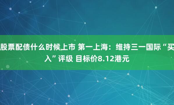 股票配债什么时候上市 第一上海：维持三一国际“买入”评级 目标价8.12港元