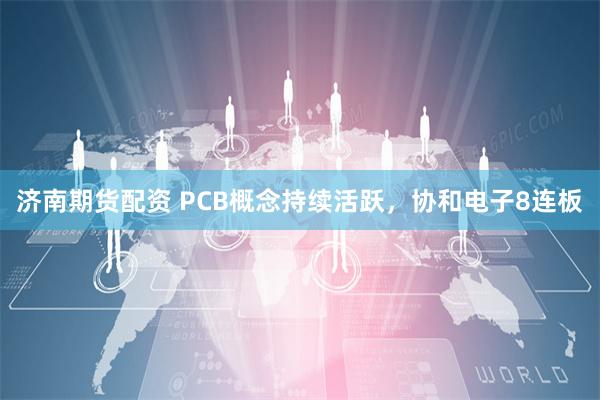 济南期货配资 PCB概念持续活跃，协和电子8连板
