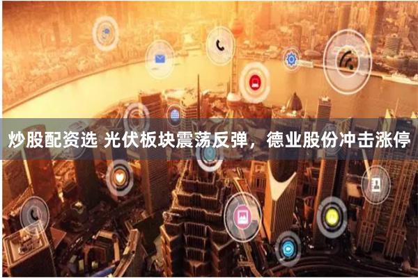 炒股配资选 光伏板块震荡反弹，德业股份冲击涨停