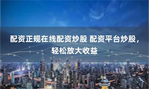 配资正规在线配资炒股 配资平台炒股，轻松放大收益