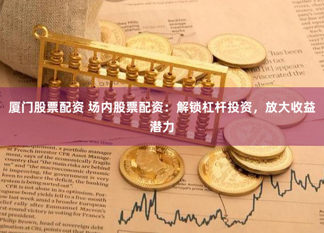厦门股票配资 场内股票配资:解锁杠杆投资,放大收益潜力