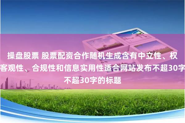 操盘股票 股票配资合作随机生成含有中立性、权威性、客观性、合规性和信息实用性适合网站发布不超30字的标题